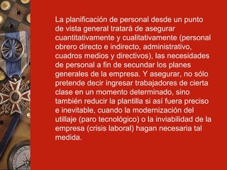 La planificación de personal desde un punto de vista general tratará de asegurar cuantitativamente y cualitativamente (personal obrero directo e indirecto, administrativo, cuadros medios y directivos), las necesidades de personal a fin de secundar los planes generales de la empresa. Y asegurar, no sólo pretende decir ingresar trabajadores de cierta clase en un momento determinado, sino también reducir la plantilla si así fuera preciso e inevitable, cuando la modernización del utillaje (paro tecnológico) o la inviabilidad de la empresa (crisis laboral) hagan necesaria tal medida.   