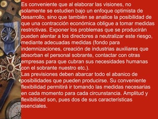 Es conveniente que al elaborar las visiones, no solamente se estudien bajo un enfoque optimista de desarrollo, sino que también se analice la posibilidad de que una contracción económica obligue a tomar medidas restrictivas. Exponer los problemas que se producirán pueden alentar a los directores a neutralizar este riesgo, mediante adecuadas medidas (fondo para indemnizaciones, creación de industrias auxiliares que absorban el personal sobrante, contactar con otras empresas para que cubran sus necesidades humanas con el sobrante nuestro etc.). Las previsiones deben abarcar todo el abanico de posibilidades que pueden producirse. Su conveniente flexibilidad permitirá ir tomando las medidas necesarias en cada momento para cada circunstancia. Amplitud y flexibilidad son, pues dos de sus características esenciales. 