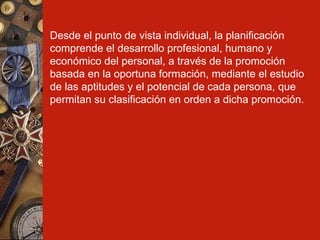 Desde el punto de vista individual, la planificación comprende el desarrollo profesional, humano y económico del personal, a través de la promoción basada en la oportuna formación, mediante el estudio de las aptitudes y el potencial de cada persona, que permitan su clasificación en orden a dicha promoción.   