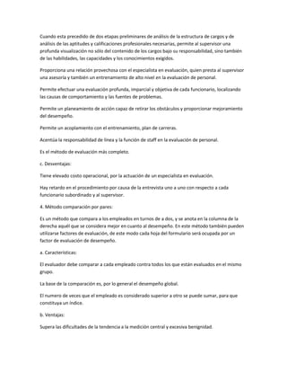 Cuando esta precedido de dos etapas preliminares de análisis de la estructura de cargos y de
análisis de las aptitudes y calificaciones profesionales necesarias, permite al supervisor una
profunda visualización no sólo del contenido de los cargos bajo su responsabilidad, sino también
de las habilidades, las capacidades y los conocimientos exigidos.

Proporciona una relación provechosa con el especialista en evaluación, quien presta al supervisor
una asesoría y también un entrenamiento de alto nivel en la evaluación de personal.

Permite efectuar una evaluación profunda, imparcial y objetiva de cada funcionario, localizando
las causas de comportamiento y las fuentes de problemas.

Permite un planeamiento de acción capaz de retirar los obstáculos y proporcionar mejoramiento
del desempeño.

Permite un acoplamiento con el entrenamiento, plan de carreras.

Acentúa la responsabilidad de línea y la función de staff en la evaluación de personal.

Es el método de evaluación más completo.

c. Desventajas:

Tiene elevado costo operacional, por la actuación de un especialista en evaluación.

Hay retardo en el procedimiento por causa de la entrevista uno a uno con respecto a cada
funcionario subordinado y al supervisor.

4. Método comparación por pares:

Es un método que compara a los empleados en turnos de a dos, y se anota en la columna de la
derecha aquél que se considera mejor en cuanto al desempeño. En este método también pueden
utilizarse factores de evaluación, de este modo cada hoja del formulario será ocupada por un
factor de evaluación de desempeño.

a. Características:

El evaluador debe comparar a cada empleado contra todos los que están evaluados en el mismo
grupo.

La base de la comparación es, por lo general el desempeño global.

El numero de veces que el empleado es considerado superior a otro se puede sumar, para que
constituya un índice.

b. Ventajas:

Supera las dificultades de la tendencia a la medición central y excesiva benignidad.
 