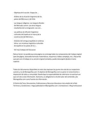 Objetivos de la acción. Etapas de ...

Análisis de la situación lingüística de los
países del Mercosur y de Chile

Las lenguas indígenas. Las lenguas oficiales
del Mercado común. Las otras lenguas
resultantes de la inmigración. Los con...

Las políticas de difusión lingüístico-
culturales de España en el marco de la
construcción del Mercosur...

Estatuto de la lengua española en américa
latina. Las iniciativas lingüístico-culturales
de españa en los países de la z...

Ver mas trabajos de Educacion

Nota al lector: es posible que esta página no contenga todos los componentes del trabajo original
(pies de página, avanzadas formulas matemáticas, esquemas o tablas complejas, etc.). Recuerde
que para ver el trabajo en su versión original completa, puede descargarlo desde el menú
superior.



Todos los documentos disponibles en este sitio expresan los puntos de vista de sus respectivos
autores y no de Monografias.com. El objetivo de Monografias.com es poner el conocimiento a
disposición de toda su comunidad. Queda bajo la responsabilidad de cada lector el eventual uso
que se le de a esta información. Asimismo, es obligatoria la cita del autor del contenido y de
Monografias.com como fuentes de información.

El Centro de Tesis, Documentos, Publicaciones y Recursos Educativos más amplio de la Red.
Términos y Condiciones | Haga publicidad en Monografías.com | Contáctenos | Blog Institucional
 