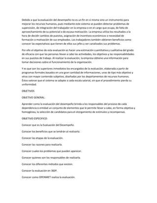 Debido a que la evaluación del desempeño no es un fin en sí misma sino un instrumento para
mejorar los recursos humanos, pues mediante este sistema se pueden detectar problemas de
supervisión, de integración del trabajador en la empresa o en el cargo que ocupa, de falta de
aprovechamiento de su potencial o de escasa motivación. La empresa utiliza los resultados a la
hora de decidir cambios de puestos, asignación de incentivos económicos o necesidad de
formación o motivación de sus empleados. Los trabajadores también obtienen beneficios como
conocer las expectativas que tienen de ellos sus jefes y ver canalizados sus problemas.

Por ello el objetivo de esta evaluación es hacer una estimación cuantitativa y cualitativa del grado
de eficacia con que las personas llevan a cabo las actividades, los objetivos y las responsabilidades
en sus puestos de trabajo. Al realizar la evaluación, la empresa obtiene una información para
tomar decisiones sobre el funcionamiento de la organización.

Y es que son los superiores inmediatos los encargados de la evaluación, elaborada a partir de
programas formales basados en una gran cantidad de informaciones, unas de tipo más objetivo y
otras con mayor contenido subjetivo, diseñadas por los departamentos de recursos humanos.
Éstos valoran que el sistema se adapte a cada escala salarial, sin que el procedimiento pierda su
uniformidad.

OBJETIVOS

OBJETIVO GENERAL:

Aprender como la evaluación del desempeño brinda a los responsables del proceso de cada
dependencia o entidad un conjunto de elementos que le permite llevar a cabo, en forma objetiva y
homogénea, la selección de candidatos para el otorgamiento de estímulos y recompensas.

OBJETIVO ESPECIFICO:

Conocer que es la Evaluación del Desempeño.

Conocer los beneficios que se tendrán al realizarlo.

Conocer las etapas de la evaluación.

Conocer las razones para realizarla.

Conocer cuales los problemas que pueden aparecer.

Conocer quienes son los responsables de realizarla.

Conocer los diferentes métodos que existen.

Conocer la evaluación en 360º.

Conocer como OPENMET realiza la evaluación.
 