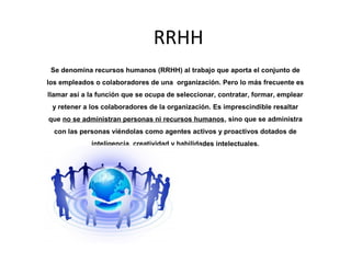 RRHH
 Se denomina recursos humanos (RRHH) al trabajo que aporta el conjunto de
los empleados o colaboradores de una organización. Pero lo más frecuente es
llamar así a la función que se ocupa de seleccionar, contratar, formar, emplear
 y retener a los colaboradores de la organización. Es imprescindible resaltar
que no se administran personas ni recursos humanos, sino que se administra
  con las personas viéndolas como agentes activos y proactivos dotados de
             inteligencia, creatividad y habilidades intelectuales.
 