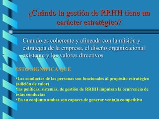 ¿Cuándo la gestión de RRHH tiene un
             carácter estratégico?

   Cuando es coherente y alineada con la misión y
   estrategia de la empresa, el diseño organizacional
   existente y los valores directivos

ESTO SIGNIFICA QUE
•Las conductas de las personas son funcionales al propósito estratégico
(adición de valor)
•las políticas, sistemas, de gestión de RRHH impulsan la ocurrencia de
estas conductas
•En su conjunto ambas son capaces de generar ventaja competitiva
 