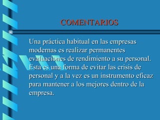 COMENTARIOS

Una práctica habitual en las empresas
modernas es realizar permanentes
evaluaciones de rendimiento a su personal.
Esta es una forma de evitar las crisis de
personal y a la vez es un instrumento eficaz
para mantener a los mejores dentro de la
empresa.
 