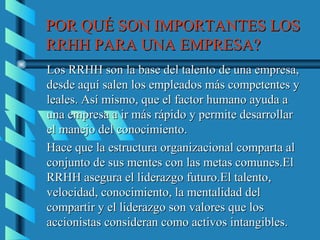 POR QUÉ SON IMPORTANTES LOS
RRHH PARA UNA EMPRESA?
Los RRHH son la base del talento de una empresa,
desde aquí salen los empleados más competentes y
leales. Así mismo, que el factor humano ayuda a
una empresa a ir más rápido y permite desarrollar
el manejo del conocimiento.
Hace que la estructura organizacional comparta al
conjunto de sus mentes con las metas comunes.El
RRHH asegura el liderazgo futuro.El talento,
velocidad, conocimiento, la mentalidad del
compartir y el liderazgo son valores que los
accionistas consideran como activos intangibles.
 