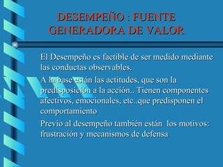DESEMPEÑO : FUENTE
  GENERADORA DE VALOR

El Desempeño es factible de ser medido mediante
las conductas observables.
A la base están las actitudes, que son la
predisposición a la acción.. Tienen componentes
afectivos, emocionales, etc..que predisponen el
comportamiento
Previo al desempeño también están los motivos:
frustración y mecanismos de defensa
 