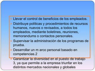  Llevar el control de beneficios de los empleados.
 Distribuye políticas y procedimientos de recursos
humanos, nuevos o revisados, a todos los
empleados, mediante boletines, reuniones,
memorandums o contactos personales.
 Supervisar la administración de los programas de
prueba.
 Desarrollar un m arco personal basado en
competencias.2
 Garantizar la diversidad en el puesto de trabajo
3, ya que permite a la empresa triunfar en los
distintos mercados nacionales y globales
 