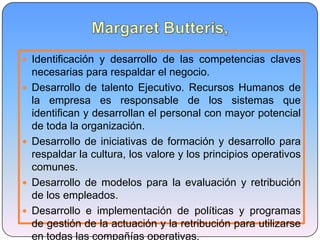  Identificación y desarrollo de las competencias claves
necesarias para respaldar el negocio.
 Desarrollo de talento Ejecutivo. Recursos Humanos de
la empresa es responsable de los sistemas que
identifican y desarrollan el personal con mayor potencial
de toda la organización.
 Desarrollo de iniciativas de formación y desarrollo para
respaldar la cultura, los valore y los principios operativos
comunes.
 Desarrollo de modelos para la evaluación y retribución
de los empleados.
 Desarrollo e implementación de políticas y programas
de gestión de la actuación y la retribución para utilizarse
en todas las compañías operativas.
 