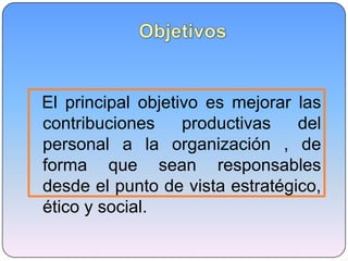El principal objetivo es mejorar las
contribuciones productivas del
personal a la organización , de
forma que sean responsables
desde el punto de vista estratégico,
ético y social.
 