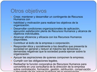 Otros objetivos
 Crear, mantener y desarrollar un contingente de Recursos
Humanos con
 habilidad y motivación para realizar los objetivos de la
organización.
 Desarrollar condiciones organizacionales de aplicación,
ejecución satisfacción plena de Recursos Humanos y alcance de
objetivos individuales.
 Alcanzar eficiencia y eficacia con los Recursos Humanos
disponibles.
 Contribuir al éxito de la empresa o corporación.
 Responder ética y socialmente a los desafíos que presenta la
sociedad en general y reducir al máximo las tensiones o
demandas negativas que la sociedad pueda ejercer sobre la
organización.
 Apoyar las aspiraciones de quienes componen la empresa.
 Cumplir con las obligaciones legales.
 Rediseñar la función corporativa de Recursos Humanos para
convertirla en una consultaría de la dirección de la empresa
sobre contratación, formación, gestión, retribución, conservación
 