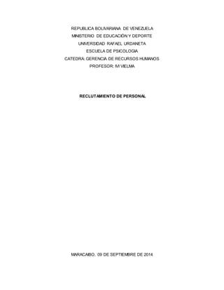 REPUBLICA BOLIVARIANA DE VENEZUELA 
MINISTERIO DE EDUCACIÓN Y DEPORTE 
UNIVERSIDAD RAFAEL URDANETA 
ESCUELA DE PSICOLOGIA 
CATEDRA: GERENCIA DE RECURSOS HUMANOS 
PROFESOR: IVI VIELMA 
RECLUTAMIENTO DE PERSONAL 
MARACAIBO, 09 DE SEPTIEMBRE DE 2014 
 