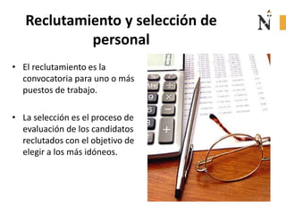 Reclutamiento y selección de
personal
• El reclutamiento es la
convocatoria para uno o más
puestos de trabajo.
• La selección es el proceso de
evaluación de los candidatos
reclutados con el objetivo de
elegir a los más idóneos.
 