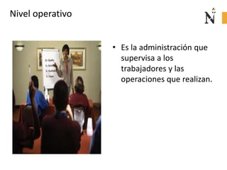 Nivel operativo
• Es la administración que
supervisa a los
trabajadores y las
operaciones que realizan.
 