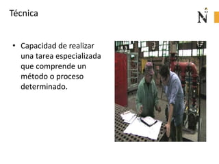 Técnica
• Capacidad de realizar
una tarea especializada
que comprende un
método o proceso
determinado.
 