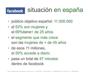 situación en españa
‣ público objetivo español: 11.000.000
‣ el 52% son mujeres y
  el 69%tiene+ de 25 años
‣ el segmento que más crece
  son las mujeres de + de 45 años
‣ de esos 11 millones,
  el 50% accede a diario
‣ pasa un total de 47 minutos
  dentro de facebook
íncipy— digital innovation management - www.incipy.com — 902 550 020 | Pl. Narcís Oller, 9, 1º - 08006Barcelona | Princesa, 29, 4º D – 28008 Madrid
 