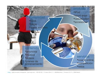 producto
                                                                                                                                     •iPod
                                                                                                                                     •sport wear
                                           comunidad                                                                                 •casual wear
                                           •foros                                                                                    •accesorios
                                           •blogs
                                           •redes sociales




                                   contenido
                                   •anuncios
                                   •música
                                   •videos                                                                                                   servicios
                                   •planes de                                                                                                •coach online
                                   entrenamiento                                                                                             •competición
                                                                                                                                             •retos
íncipy— digital innovation management - www.incipy.com — 902 550 020 | Pl. Narcís Oller, 9, 1º - 08006Barcelona | Princesa, 29, 4º D – 28008 Madrid
 