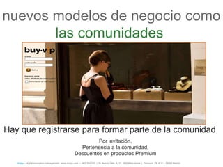 nuevos modelos de negocio como
       las comunidades




Hay que registrarse para formar parte de la comunidad
                                                               Por invitación,
                                                        Pertenencia a la comunidad,
                                                      Descuentos en productos Premium
   íncipy— digital innovation management - www.incipy.com — 902 550 020 | Pl. Narcís Oller, 9, 1º - 08006Barcelona | Princesa, 29, 4º D – 28008 Madrid
 