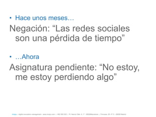 • Hace unos meses…
Negación: ―Las redes sociales
 son una pérdida de tiempo‖
• …Ahora
Asignatura pendiente: ―No estoy,
 me estoy perdiendo algo‖


íncipy— digital innovation management - www.incipy.com — 902 550 020 | Pl. Narcís Oller, 9, 1º - 08006Barcelona | Princesa, 29, 4º D – 28008 Madrid
 