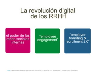 La revolución digital
                               de los RRHH

el poder de las                                                ―employee                                                        ―employer
redes sociales                                                engagement‖                                                       branding &
    internas                                                                                                              recruitment 2.0‖




íncipy— digital innovation management - www.incipy.com — 902 550 020 | Pl. Narcís Oller, 9, 1º - 08006Barcelona | Princesa, 29, 4º D – 28008 Madrid
 