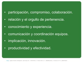 • participación, compromiso, colaboración.

• relación y el orgullo de pertenencia.

• conocimiento y experiencia.

• comunicación y coordinación equipos.
• implicación, innovación.

• productividad y efectividad.


 íncipy— digital innovation management - www.incipy.com — 902 550 020 | Pl. Narcís Oller, 9, 1º - 08006Barcelona | Princesa, 29, 4º D – 28008 Madrid
 
