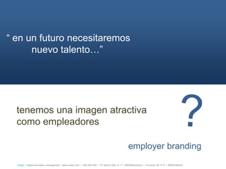 ― en un futuro necesitaremos
      nuevo talento…‖




  tenemos una imagen atractiva
  como empleadores

                                                                                                    employer branding
  íncipy— digital innovation management - www.incipy.com — 902 550 020 | Pl. Narcís Oller, 9, 1º - 08006Barcelona | Princesa, 29, 4º D – 28008 Madrid
 