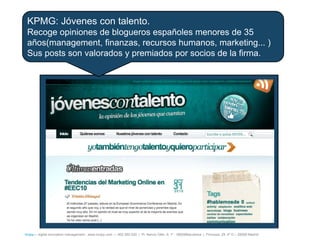 KPMG: Jóvenes con talento.
 Recoge opiniones de blogueros españoles menores de 35
 años(management, finanzas, recursos humanos, marketing... )
 Sus posts son valorados y premiados por socios de la firma.




íncipy— digital innovation management - www.incipy.com — 902 550 020 | Pl. Narcís Oller, 9, 1º - 08006Barcelona | Princesa, 29, 4º D – 28008 Madrid
 