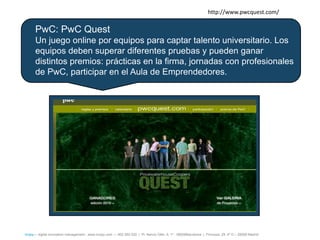 http://www.pwcquest.com/

      PwC: PwC Quest
      Un juego online por equipos para captar talento universitario. Los
      equipos deben superar diferentes pruebas y pueden ganar
      distintos premios: prácticas en la firma, jornadas con profesionales
      de PwC, participar en el Aula de Emprendedores.




íncipy— digital innovation management - www.incipy.com — 902 550 020 | Pl. Narcís Oller, 9, 1º - 08006Barcelona | Princesa, 29, 4º D – 28008 Madrid
 