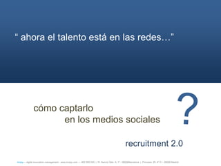 ― ahora el talento está en las redes…‖




              cómo captarlo
                    en los medios sociales

                                                                                                  recruitment 2.0
íncipy— digital innovation management - www.incipy.com — 902 550 020 | Pl. Narcís Oller, 9, 1º - 08006Barcelona | Princesa, 29, 4º D – 28008 Madrid
 