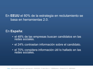En EEUU el 80% de la estrategia en reclutamiento se
   basa en herramientas 2.0.


En España:
           • el 48% de las empresas buscan candidatos en las
             redes sociales.
           • el 24% contrastan información sobre el candidato.
           • el 70% considera información útil lo hallado en las
             redes sociales.




 íncipy— digital innovation management - www.incipy.com — 902 550 020 | Pl. Narcís Oller, 9, 1º - 08006Barcelona | Princesa, 29, 4º D – 28008 Madrid
 