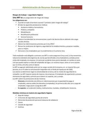 Administración de Recursos Humanos                                     2010


Riesgos de trabajo – seguridad e higiene
Una ART es una aseguradora de riesgos de trabajo.
Sus obligaciones son:
        Suscribir en todo el territorio nacional “contratos sobre riesgos de trabajo”
        Brindar las siguientes prestaciones médicas
        • Asistencia médica y farmacéutica
        • Prótesis y ortopedia
        • Rehabilitación
        • Recalificación profesional
        • Servicio funerario
        Abonar al accidentado las remuneraciones a partir del decimo día en adelante más cargas
        sociales directas
        Abonar las indemnizaciones previstas por la ley 24557
        Revisar las condiciones de higiene y seguridad de los establecimientos y proponer medidas
        para su mejora
        Denunciar a los empleadores por incumplimientos en la anterior área

Todo empleador está obligado a contratar una ART o a auto-asegurarse (muy caro). La ley menemista
reducía los estándares de exigencias de una ley que beneficiaba a los empleadores y evitaba juicios
civiles del empleado a la empresa. Un juicio por accidente tiene precio tabulado, en cambio un juicio
civil que puede implicar un dolo del empleador da lugar a un reclamo mayor, tiene un lucro cesante
que no limita a 65 años como el laboral.
La ART se paga por adelantado junto con las cargas sociales de la empresa, en: un importe fijo y por
persona, en un % sobre la remuneración imponible más un fondo de hipoacusia de 0.60$.
Los valores se determinan según la siniestralidad de la tarea y de los niveles de seguridad de la
compañía. Las ART imponen planes de mejoras a las empresas. El empleador da capacitación y provee
elementos de seguridad y controla que el obrero se capacite, use y cumpla.
Las ART cubren las prestaciones de dos maneras:
     - Dineraria consistiendo esta última en indemnizaciones por incapacidad (los paga al
         empleado), salarios caídos (los devuelva al empleador); los primeros diez días son a cargo del
         empleador, luego pasan a cargo de la ART.
     - En especies: es la atención médica, medicamentos, traslados, rehabilitación, funeraria.


Medidas mínimas en materia de seguridad e higiene
       Ropa de trabajo
       Cinturones de seguridad y puntos de amarre
       Elementos de protección personal (máscaras de soldadura)
       Cascos
       Calzado de seguridad
       Sordinas

                                                                                        Página 3 de 15
 