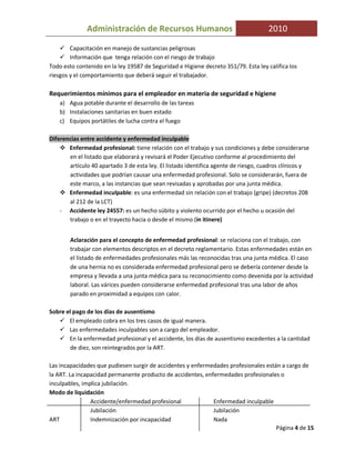 Administración de Recursos Humanos                                     2010

        Capacitación en manejo de sustancias peligrosas
        Información que tenga relación con el riesgo de trabajo
Todo esto contenido en la ley 19587 de Seguridad e Higiene decreto 351/79. Esta ley califica los
riesgos y el comportamiento que deberá seguir el trabajador.

Requerimientos mínimos para el empleador en materia de seguridad e higiene
    a) Agua potable durante el desarrollo de las tareas
    b) Instalaciones sanitarias en buen estado
    c) Equipos portátiles de lucha contra el fuego

Diferencias entre accidente y enfermedad inculpable
       Enfermedad profesional: tiene relación con el trabajo y sus condiciones y debe considerarse
       en el listado que elaborará y revisará el Poder Ejecutivo conforme al procedimiento del
       artículo 40 apartado 3 de esta ley. El listado identifica agente de riesgo, cuadros clínicos y
       actividades que podrían causar una enfermedad profesional. Solo se considerarán, fuera de
       este marco, a las instancias que sean revisadas y aprobadas por una junta médica.
       Enfermedad inculpable: es una enfermedad sin relación con el trabajo (gripe) (decretos 208
       al 212 de la LCT)
    - Accidente ley 24557: es un hecho súbito y violento ocurrido por el hecho u ocasión del
       trabajo o en el trayecto hacia o desde el mismo (in itinere)


        Aclaración para el concepto de enfermedad profesional: se relaciona con el trabajo, con
        trabajar con elementos descriptos en el decreto reglamentario. Estas enfermedades están en
        el listado de enfermedades profesionales más las reconocidas tras una junta médica. El caso
        de una hernia no es considerada enfermedad profesional pero se debería contener desde la
        empresa y llevada a una junta médica para su reconocimiento como devenida por la actividad
        laboral. Las várices pueden considerarse enfermedad profesional tras una labor de años
        parado en proximidad a equipos con calor.

Sobre el pago de los días de ausentismo
       El empleado cobra en los tres casos de igual manera.
       Las enfermedades inculpables son a cargo del empleador.
       En la enfermedad profesional y el accidente, los días de ausentismo excedentes a la cantidad
        de diez, son reintegrados por la ART.

Las incapacidades que pudiesen surgir de accidentes y enfermedades profesionales están a cargo de
la ART. La incapacidad permanente producto de accidentes, enfermedades profesionales o
inculpables, implica jubilación.
Modo de liquidación
                Accidente/enfermedad profesional             Enfermedad inculpable
                Jubilación                                   Jubilación
ART             Indemnización por incapacidad                Nada
                                                                                     Página 4 de 15
 