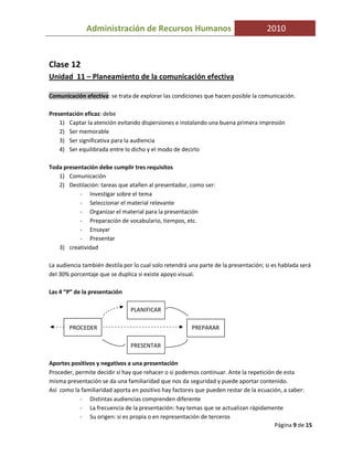Administración de Recursos Humanos                                     2010


Clase 12
Unidad 11 – Planeamiento de la comunicación efectiva

Comunicación efectiva: se trata de explorar las condiciones que hacen posible la comunicación.

Presentación eficaz: debe
    1) Captar la atención evitando dispersiones e instalando una buena primera impresión
    2) Ser memorable
    3) Ser significativa para la audiencia
    4) Ser equilibrada entre lo dicho y el modo de decirlo

Toda presentación debe cumplir tres requisitos
   1) Comunicación
   2) Destilación: tareas que atañen al presentador, como ser:
           - Investigar sobre el tema
           - Seleccionar el material relevante
           - Organizar el material para la presentación
           - Preparación de vocabulario, tiempos, etc.
           - Ensayar
           - Presentar
   3) creatividad

La audiencia también destila por lo cual solo retendrá una parte de la presentación; si es hablada será
del 30% porcentaje que se duplica si existe apoyo visual.

Las 4 “P” de la presentación

                                PLANIFICAR

        PROCEDER                                        PREPARAR

                                PRESENTAR

Aportes positivos y negativos a una presentación
Proceder, permite decidir si hay que rehacer o si podemos continuar. Ante la repetición de esta
misma presentación se da una familiaridad que nos da seguridad y puede aportar contenido.
Así como la familiaridad aporta en positivo hay factores que pueden restar de la ecuación, a saber:
           - Distintas audiencias comprenden diferente
           - La frecuencia de la presentación: hay temas que se actualizan rápidamente
           - Su origen: si es propia o en representación de terceros
                                                                                       Página 9 de 15
 