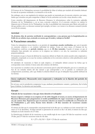 2º C.F.G.M. “GESTIÓN ADMINISTRATIVA” OPERACIONES ADMINISTRATIVAS DE RR.HH.
TEMA 5. El tiempo de trabajo 11
El Estatuto de los Trabajadores reconoce la posibilidad de faltar al trabajo por traslado del domicilio habitual.
Se trata de un permiso retribuido y su duración es de un día.
Sin embargo, esta es una regulación de mínimos que puede ser mejorada por el convenio colectivo, por tanto,
habría que consultar este para comprobar si María se ha de conformar con un día o tiene derecho a más.
Como miembro del departamento de Recursos Humanos le informaríamos sobre la normativa aplicable
(Estatuto de los Trabajadores y, en su caso, convenio colectivo). Si el convenio colectivo no mejora lo
dispuesto por el Estatuto de los Trabajadores (un día), la posibilidad más interesante para María sería pedir un
día que pudiese unir a su descanso semanal (por ejemplo, un lunes o un viernes si su descanso semanal coincide
con el fin de semana).
Actividad
14. ¿Cuántos días de permiso retribuido le corresponderían a una persona por la hospitalización en
Cádiz de un sobrino suyo, teniendo en cuenta que él reside y trabaja en Sevilla?
6. Vacaciones anuales.
Todos los trabajadores tienen derecho a un período de vacaciones anuales retribuidas, que será el pactado
en convenio colectivo o en contrato individual de trabajo. Como en otros casos, el Estatuto de los
Trabajadores estab1ece un período mínimo, que es de 30 días naturales. Cuando el tiempo en que el
trabajador haya prestado sus servicios en la empresa sea inferior a un año, las vacaciones se reducirán
proporcionalmente.
El momento en que se hayan de disfrutar las vacaciones deberá ser fijado de común acuerdo entre empresario y
trabajador, respetando en su caso las normas establecidas en los convenios colectivos sobre planificación anual
de las vacaciones.
El calendario de vacaciones se fijará en cada empresa y el trabajador deberá conocer las fechas que le
correspondan como mínimo 2 meses antes del comienzo del disfrute.
Las vacaciones se conciben como un descanso conveniente para la salud del trabajador, por eso se entiende que
han de ser tomadas dentro del año natural a que correspondan y no se permite su sustitución por
compensación económica, salvo que finalice la relación laboral sin que el trabajador haya podido disfrutar de
las mismas.
Anexo explicativo. Desacuerdo entre empresario y trabajador en la fijación del período de
vacaciones
En tal caso, será la jurisdicción competente la que, mediante procedimiento sumario y preferente, fije la fecha
para el disfrute. La decisión será irrecurrible.
Ejemplo
Cálculo de las vacaciones a las que tiene derecho el trabajador
Susana empezó a trabajar en su empresa el 1 de abril. Llegado el verano, se acerca al departamento de
Recursos Humanos para preguntarnos si tendrá posibilidades de coger vacaciones en agosto y, si es
así, de cuántos días. Suponemos que el convenio colectivo no mejora lo establecido en el Estatuto de
los Trabajadores y, por tanto, Susana tiene derecho a 30 días naturales de vacaciones anuales
retribuidas.
El número de días que le corresponden será proporcional al de días que va a trabajar en el año natural (del 1 de
enero al 31 de diciembre). Al haber iniciado su prestación de servicios el día 1 de abril, el número de días que
trabajará en el año natural es de 275 días.
La fórmula para el cálculo de las vacaciones es una sencilla regla de tres: si para 365 días las vacaciones son de
30 días, para 275 días las vacaciones serán de «X» días.
X = (275 x 30)/365 = 22,60 ≈ 23 días de vacaciones.
 