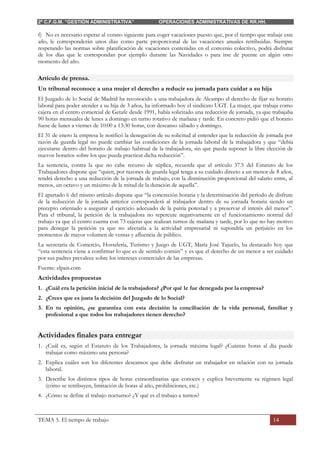 2º C.F.G.M. “GESTIÓN ADMINISTRATIVA” OPERACIONES ADMINISTRATIVAS DE RR.HH.
TEMA 5. El tiempo de trabajo 14
f) No es necesario esperar al verano siguiente para coger vacaciones puesto que, por el tiempo que trabaje este
año, le corresponderán unos días como parte proporcional de las vacaciones anuales retribuidas. Siempre
respetando las normas sobre planificación de vacaciones contenidas en el convenio colectivo, podrá disfrutar
de los días que le correspondan por ejemplo durante las Navidades o para irse de puente en algún otro
momento del año.
Artículo de prensa.
Un tribunal reconoce a una mujer el derecho a reducir su jornada para cuidar a su hija
El Juzgado de lo Social de Madrid ha reconocido a una trabajadora de Alcampo el derecho de fijar su horario
laboral para poder atender a su hija de 3 años, ha informado hoy el sindicato UGT. La mujer, que trabaja como
cajera en el centro comercial de Getafe desde 1991, había solicitado una reducción de jornada, ya que trabajaba
90 horas mensuales de lunes a domingo en turno rotativo de mañana y tarde. En concreto pidió que el horario
fuese de lunes a viernes de 10:00 a 13:30 horas, con descanso sábado y domingo.
El 31 de enero la empresa le notificó la denegación de su solicitud al entender que la reducción de jornada por
razón de guarda legal no puede cambiar las condiciones de la jornada laboral de la trabajadora y que “debía
ejecutarse dentro del horario de trabajo habitual de la trabajadora, sin que pueda suponer la libre elección de
nuevos horarios sobre los que pueda practicar dicha reducción”.
La sentencia, contra la que no cabe recurso de súplica, recuerda que el artículo 37.5 del Estatuto de los
Trabajadores dispone que “quien, por razones de guarda legal tenga a su cuidado directo a un menor de 8 años,
tendrá derecho a una reducción de la jornada de trabajo, con la disminución proporcional del salario entre, al
menos, un octavo y un máximo de la mitad de la duración de aquella”.
El apartado 6 del mismo artículo dispone que “la concreción horaria y la determinación del período de disfrute
de la reducción de la jornada anterior corresponderá al trabajador dentro de su jornada horaria siendo un
precepto orientado a asegurar el ejercicio adecuado de la patria potestad y a preservar el interés del menor”.
Para el tribunal, la petición de la trabajadora no repercute negativamente en el funcionamiento normal del
trabajo ya que el centro cuenta con 73 cajeras que realizan turnos de mañana y tarde, por lo que no hay motivo
para denegar la petición ya que no afectaría a la actividad empresarial ni supondría un perjuicio en los
momentos de mayor volumen de ventas y afluencia de público.
La secretaria de Comercio, Hostelería, Turismo y Juego de UGT, María José Tajuelo, ha destacado hoy que
“esta sentencia viene a confirmar lo que es de sentido común” y es que el derecho de un menor a ser cuidado
por sus padres prevalece sobre los intereses comerciales de las empresas.
Fuente: elpais.com
Actividades propuestas
1. ¿Cuál era la petición inicial de la trabajadora? ¿Por qué le fue denegada por la empresa?
2. ¿Crees que es justa la decisión del Juzgado de lo Social?
3. En tu opinión, ¿se garantiza con esta decisión la conciliación de la vida personal, familiar y
profesional a que todos los trabajadores tienen derecho?
Actividades finales para entregar
1. ¿Cuál es, según el Estatuto de los Trabajadores, la jornada máxima legal? ¿Cuántas horas al día puede
trabajar como máximo una persona?
2. Explica cuáles son los diferentes descansos que debe disfrutar un trabajador en relación con su jornada
laboral.
3. Describe los distintos tipos de horas extraordinarias que conoces y explica brevemente su régimen legal
(cómo se retribuyen, limitación de horas al año, prohibiciones, etc.)
4. ¿Cómo se define el trabajo nocturno? ¿Y qué es el trabajo a turnos?
 