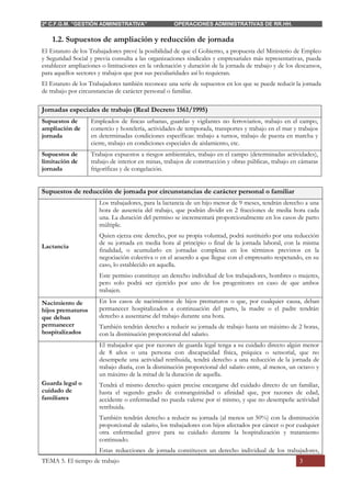 2º C.F.G.M. “GESTIÓN ADMINISTRATIVA” OPERACIONES ADMINISTRATIVAS DE RR.HH.
TEMA 5. El tiempo de trabajo 3
1.2. Supuestos de ampliación y reducción de jornada
El Estatuto de los Trabajadores prevé la posibilidad de que el Gobierno, a propuesta del Ministerio de Empleo
y Seguridad Social y previa consulta a las organizaciones sindicales y empresariales más representativas, pueda
establecer ampliaciones o limitaciones en la ordenación y duración de la jornada de trabajo y de los descansos,
para aquellos sectores y trabajos que por sus peculiaridades así lo requieran.
El Estatuto de los Trabajadores también reconoce una serie de supuestos en los que se puede reducir la jornada
de trabajo por circunstancias de carácter personal o familiar.
Jornadas especiales de trabajo (Real Decreto 1561/1995)
Supuestos de
ampliación de
jornada
Empleados de fincas urbanas, guardas y vigilantes no ferroviarios, trabajo en el campo,
comercio y hostelería, actividades de temporada, transportes y trabajo en el mar y trabajos
en determinadas condiciones específicas: trabajo a turnos, trabajo de puesta en marcha y
cierre, trabajo en condiciones especiales de aislamiento, etc.
Supuestos de
limitación de
jornada
Trabajos expuestos a riesgos ambientales, trabajo en el campo (determinadas actividades),
trabajo de interior en minas, trabajos de construcción y obras públicas, trabajo en cámaras
frigoríficas y de congelación.
Supuestos de reducción de jornada por circunstancias de carácter personal o familiar
Lactancia
Los trabajadores, para la lactancia de un hijo menor de 9 meses, tendrán derecho a una
hora de ausencia del trabajo, que podrán dividir en 2 fracciones de media hora cada
una. La duración del permiso se incrementará proporcionalmente en los casos de parto
múltiple.
Quien ejerza este derecho, por su propia voluntad, podrá sustituirlo por una reducción
de su jornada en media hora al principio o final de la jornada laboral, con la misma
finalidad, o acumularlo en jornadas completas en los términos previstos en la
negociación colectiva o en el acuerdo a que llegue con el empresario respetando, en su
caso, lo establecido en aquella.
Este permiso constituye un derecho individual de los trabajadores, hombres o mujeres,
pero solo podrá ser ejercido por uno de los progenitores en caso de que ambos
trabajen.
Nacimiento de
hijos prematuros
que deban
permanecer
hospitalizados
En los casos de nacimientos de hijos prematuros o que, por cualquier causa, deban
permanecer hospitalizados a continuación del parto, la madre o el padre tendrán
derecho a ausentarse del trabajo durante una hora.
También tendrán derecho a reducir su jornada de trabajo hasta un máximo de 2 horas,
con la disminución proporcional del salario.
Guarda legal o
cuidado de
familiares
El trabajador que por razones de guarda legal tenga a su cuidado directo algún menor
de 8 años o una persona con discapacidad física, psíquica o sensorial, que no
desempeñe una actividad retribuida, tendrá derecho a una reducción de la jornada de
trabajo diaria, con la disminución proporcional del salario entre, al menos, un octavo y
un máximo de la mitad de la duración de aquella.
Tendrá el mismo derecho quien precise encargarse del cuidado directo de un familiar,
hasta el segundo grado de consanguinidad o afinidad que, por razones de edad,
accidente o enfermedad no pueda valerse por sí mismo, y que no desempeñe actividad
retribuida.
También tendrán derecho a reducir su jornada (al menos un 50%) con la disminución
proporcional de salario, los trabajadores con hijos afectados por cáncer o por cualquier
otra enfermedad grave para su cuidado durante la hospitalización y tratamiento
continuado.
Estas reducciones de jornada constituyen un derecho individual de los trabajadores,
 