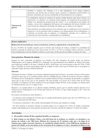 2º C.F.G.M. “GESTIÓN ADMINISTRATIVA” OPERACIONES ADMINISTRATIVAS DE RR.HH.
TEMA 5. El tiempo de trabajo 4
hombres o mujeres. No obstante, si 2 o más trabajadores de la misma empresa
generasen este derecho por el mismo sujeto causante, el empresario podrá limitar su
ejercicio simultáneo por razones justificadas de funcionamiento de la empresa.
Violencia de
género
La trabajadora víctima de violencia de género tendrá derecho, para hacer efectiva su
protección o su derecho a la asistencia social integral, a la reducción de la jornada de
trabajo con disminución proporcional del salario o a la reordenación del tiempo de
trabajo, a través de la adaptación del horario, de la aplicación del horario flexible o de
otras formas de ordenación del tiempo de trabajo que se utilicen en la empresa.
Estos derechos se podrán ejercitar en los términos que se establezcan en los convenios
colectivos o en los acuerdos entre la empresa y los representantes de los trabajadores, o
conforme al acuerdo entre la empresa y la trabajadora afectada. En su defecto, la
concreción de estos derechos corresponderá a la trabajadora.
Anexo explicativo
Reducción de la jornada por causas económicas, técnicas, organizativas o de producción.
La Ley 35/2010, de medidas urgentes para la reforma del mercado de trabajo, estableció la posibilidad de
reducir la jornada de trabajo por estas causas (entre un 10% y un 70% en cómputo diario, mensual o anual),
como medida para evitar los despidos colectivos y, por tanto, la destrucción de empleo en épocas de crisis.
Caso práctico. Horario de trabajo
Joaquín ha sido contratado al finalizar sus estudios del ciclo formativo de grado medio de Gestión
Administrativa en la empresa OPHIX, S.A., dedicada a la comercialización de mobiliario de oficina. El horario
que tendrá que cumplir es de lunes a sábado de 8:00 a 16:00 horas, con una hora para comer de 13:00 a 14:00
horas. Teniendo en cuenta que Joaquín acaba de cumplir 18 años, ¿crees que el horario que se le propone es
adecuado? ¿Qué descansos debería disfrutar?
Solución:
Trabajando de lunes a sábado con el horario indicado Joaquín haría 42 horas a la semana (8 horas al día, menos
una para comer, que no se considera trabajo efectivo, multiplicado por 6 días de la semana, de lunes a sábado).
El Estatuto de los Trabajadores establece como jornada máxima 40 horas semanales de promedio en cómputo
anual, por lo que el caso que se nos propone sólo sería posible si el exceso de 2 horas sobre las 40 horas
semanales se compensa con otras semanas en las que Joaquín trabaje 38 horas si, por ejemplo, no trabaja todos
los sábados del año, sino 2 o 3 según el mes.
Respecto a la jornada diaria no se plantea ningún problema, puesto que la jornada máxima prevista en el
Estatuto de los Trabajadores es de 9 horas para mayores de 18 años y la que realiza Joaquín es de 7 horas de
trabajo efectivo.
En cuanto a los descansos, tiene derecho a:
- Un descanso entre jornadas de 12 horas, que se cumple perfectamente puesto que sale a las 16:00 horas y no
vuelve a entrar hasta las 8:00 horas.
- Un descanso semanal de 1 día y medio ininterrumpido (36 horas), que también se cumple.
- No tiene derecho al descanso durante la jornada porque no se superan las 6 horas de trabajo continuado,
aunque nada impide que se haya pactado una pausa por convenio, acuerdo de empresa o contrato de trabajo.
Actividades
1. ¿Es posible trabajar 10 días seguidos? Justifica tu respuesta.
2. Julio trabaja en una fábrica. Entra a las 6:45 horas de la mañana, se cambia y se incorpora a su
puesto de trabajo a las 7:00 horas. Disfruta de 2 pausas de 15 minutos cada una a lo largo de la
mañana que, según convenio colectivo, se consideran trabajo efectivo. A las 15:00 horas abandona su
puesto de trabajo, se da una ducha en los vestuarios de la empresa, se viste y abandona la fábrica a las
 