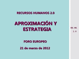 RECURSOS HUMANOS 2.0


APROXIMACIÓN Y
   ESTRATEGIA          RR. HH.
                         2. 0




   FORO EUROPEO

 21 de marzo de 2012
 