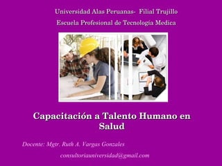Universidad Alas Peruanas-  Filial Trujillo Escuela Profesional de Tecnología Medica Docente: Mgtr. Ruth A. Vargas Gonzales [email_address] Capacitación a Talento Humano en Salud 