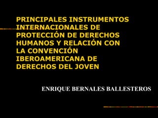 PRINCIPALES INSTRUMENTOSPRINCIPALES INSTRUMENTOS
INTERNACIONALES DEINTERNACIONALES DE
PROTECCIÓN DE DERECHOSPROTECCIÓN DE DERECHOS
HUMANOS Y RELACIÓN CONHUMANOS Y RELACIÓN CON
LA CONVENCIÓNLA CONVENCIÓN
IBEROAMERICANA DEIBEROAMERICANA DE
DERECHOS DEL JOVENDERECHOS DEL JOVEN
ENRIQUE BERNALES BALLESTEROS
 