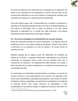 Un punto de referencia está conformado por la búsqueda de la satisfacción del
cliente y del cumplimiento de sus expectativas, al mismo nivel del criterio de los
productos bien fabricados, es una nueva filosofía, el mejoramiento constante para
consolidar a la empresa en un mercado de alta competitividad.
Todo ello requiere apoyo vital e imprescindible de un enfoque a administrar lo
aprendido y de desarrollar potencial humano con base en el capital intelectual, de
otra manera el aprendizaje corre el riesgo de perderse y con ello, quedar
estancada la organización en un modelo que debe renovarse y que debería
alimentarse de otras instrumentos que la hagan progresar.
6.6. El uso de la Grafología en la administración de recursos humanos
Dadas las condiciones actuales de crónica modificación, y en algunos casos de
persistente cambio, en las esferas intelectual, tecnológica, cultural, social, política
y económica, se ha arrastrado una crisis de valores y de nuevas formas de
concebir al mundo.
Destacan aquellas que en algunos casos han deteriorado los conceptos del
respeto por el hombre, la agresiva tecnificación y automatización, las ofensivas
condiciones de inseguridad social y otras más que permiten inferir que la
incorporación de individuos a las organizaciones debe realizarse con cautela, y
dentro de este marco la salud ocupacional es un concepto de trascendencia que
no contradice esta idea.
La incorporación de herramientas teóricas llevadas a la práctica, a la función de
recursos humanos y a las organizaciones en su conjunto, dan respuesta a este
hecho actual. Básicamente la psicología está apoyando a esta función de manera
interesante y efectiva, la grafología, la programación neurolingüística, el modelo de
la entrevista clínica49 para evaluar estructura de personalidad e inferir
compatibilidad con el puesto de trabajo, la inteligencia emocional, entre otras, son
49

Javier Llanos Rete, Cómo entrevistar en la selección de personal, pp. 147-186.

100

 