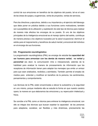 control de sus emociones en beneficio de los objetivos del puesto, tal es el caso
de las áreas de quejas y sugerencias, venta de proyectos, ventas de servicios.

Pero los directivos y ejecutivos, debido a su importancia y el ejercicio del liderazgo
que debe poner en práctica debido a sus funciones como motivadores, también
son susceptibles de la utilización y explotación de este tipo de técnica para realizar
de manera más efectiva los encargos de su puesto. Si uno de los objetivos
principales de la inteligencia emocional es el manejo óptimo del estrés, contribuye
de manera precisa a los objetivos buscados por la salud ocupacional, disminuir el
estrés para el mejoramiento y beneficios de salud mental y emocional del individuo
en el encargo de sus funciones.
6.8. Programación neurolingüística
La programación neurolingüística (PNL) se encarga de estudiar la capacidad del
ser humano para armonizar con los demás de manera verbal, no verbal y
paraverbal (es decir, la comunicación intra e interpersonal), además de la
habilidad para analizar la manera de procesamiento de información que los
receptores de información tienen para adaptar los mensajes que emite un emisor
para que sean analizados, recibidos y asimilados. También permite el empleo de
medios para entender y modificar en beneficio de la persona, los sentimientos,
pensamientos y comportamiento.

Las técnicas de la PNL están encaminadas a elevar la autoestima y la seguridad
en uno mismo, porque mediante ella se estudia la forma en que nuestro cerebro
opera, la manera en que elaboramos las emociones y su repercusión intelectual y
física.
Se concibe a la PNL como un técnica para entrenar la inteligencia emocional, con
ello se integra dos técnicas que buscan explotar la capacidad de las personas
para adaptarse, socializar, ser flexibles y más dinámicas, precisamente las

102

 