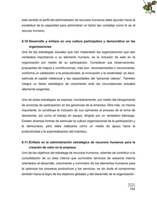 este sentido el perfil del administrador de recursos humanos debe apuntar hacia la
excelsitud de la capacidad para administrar un factor tan complejo como lo es el
recurso humano.
6.10. Desarrollo y énfasis en una cultura participativa y democrática en las
organizaciones
Una de las estrategias actuales que han implantado las organizaciones que dan
verdadera importancia a su elemento humano, es la inclusión de este en la
organización por medio de su participación. Considerar sus observaciones,
propuestas de mejora y contribuciones, más aún, recompensarlas o reconocerlas,
conforma un catalizador a la productividad, la innovación y la creatividad, es decir,
estimula el capital intelectual y las capacidades del “personal valioso”. También
integra un factor estratégico de crecimiento ante las circunstancias actuales
altamente exigentes.
Una de estas estrategias se expresa, monetariamente, por medio del otorgamiento
de acciones de participación en las ganancias de la empresa. Otra más, no menos
importante, la constituye la inclusión de sus opiniones al proceso de la toma de
decisiones, así como el trabajo en equipo, dirigido por un verdadero liderazgo.
Existen diversas formas de estimular la cultura organizacional de la participación y
la democracia, pero debe realizarse como un medio de apoyo hacia la
productividad y la autorrealización del individuo.
6.11. Énfasis en la administración estratégica de recursos humanos para la
creación de valor en la empresa
Uno de las objetivos del estratega de recursos humanos, además de contribuir a la
consolidación de un área interna que suministre servicios de asesoría interna
orientados al desarrollo, crecimiento y suministro de los elementos humanos para
la optimizar los procesos productivos y los servicios, es sin duda el compromiso
también hacia el logro de los objetivos globales y del desarrollo de la organización.

104

 