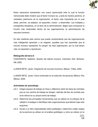 Estos escenarios representan una nueva oportunidad ante la cual la función
mencionada debe mostrar que el factor humano es, y será de manera perenne, el
verdadero patrimonio de la organización, el factor más importante por el cual
éstas, perviven, se adaptan, se expanden, crecen y desarrollan. Las múltiples y
emergentes disciplinas, en el seno de la administración, llegan para enriquecer la
función más inextricable dentro de las organizaciones: la administración de
recursos humanos.
Es sólo mediante este camino que puede comprenderse que las organizaciones
más inteligentes aprenden y se adaptan, aquellas que han aprendido que el
recurso humano representa “la sangre” de toda organización, por la cual tienen
vida, se expanden y reproducen.
Bibliografía del tema 6
CHIAVENATO, Idalberto, Gestión del talento humano, Colombia, Edit. McGrawHill, 2002.
LLANOS RETE, Javier, Integración de recursos humanos, México, Trillas, 2005.
LLANOS RETE, Javier, Cómo entrevistar en la selección de personal, México, Pax
México, 2005.
Actividades de aprendizaje
a.6.1. Integre equipos de trabajo en línea y reflexione sobre los tipos de contratos
que en sus centros de trabajo se otorgan, además del tipo de contrato que
se le ofreció en su actual centro de trabajo.
a.6.2. Determine las principales herramientas que se utilizan en el enfoque de la
calidad e investigue e identifique diez organizaciones que laboren bajo este
esquema.
a.6.3. Acuda a un libro especializado sobre grafología y determine cuáles rasgos
de la escritura se utilizan en el análisis grafológico y cómo se utilizan en la
106

 