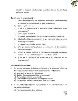 selección de personal. Intente realizar un análisis de este tipo en alguna
solicitud de empleo.
Cuestionario de autoevaluación
1.

Explique la importancia que poseen los derechos de los trabajadores y
el trato justo en el marco actual de las organizaciones.

2.

Defina capital humano.

3.

¿Cuál es la importancia de la administración del conocimiento en las
organizaciones?

4.

Defina capital intelectual.

5.

¿Qué es la grafología y por qué se utiliza en el proceso de selección?

6.

¿Qué es la inteligencia emocional y de qué manera contribuye al ámbito
de las organizaciones?

7.

¿Qué es la programación neurolingüística?

8.

¿Por qué es esencial la cultura de la participación y la democracia en
las organizaciones?

9.

¿Cómo se concibe el giro de la función de administración de recursos
humanos de una función de servicios a una de asesoría?

10. ¿Cuál es la aportación del aprendizaje y la innovación en las
organizaciones?
Examen de autoevaluación
1.

Es una de las causas probables por las que en la actualidad existe una
tendencia actual por la contratación en su modalidad por honorarios.
a)
b)
c)
d)
e)

2.

Altas tasas de oferta de profesionistas
Sueldos elevados que se ofrecen en el mercado
Diversidad de escuelas universidades
Formación heterogénea de los nuevos profesionistas
Las auditorías más estrictas hacia las áreas funcionales

Es una modalidad que permite al profesionista de hoy enfrentar la saturación
del mercado de trabajo.
a) Viajar a otros estados de la república
107

 
