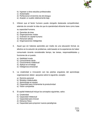 b)
c)
d)
e)
3.

Ingresar a otros estudios profesionales
Autoempleo
Perfeccionar el dominio de otro lengua
Aceptar un sueldo relativamente bajo

Infieren que el factor humano puede otorgarle destacada competitividad,
además de concebir la idea de que la operatividad eficiente tiene como base
su capacidad humana.
a)
b)
c)
d)
e)

4.

Gerentes de área
Organizaciones mixtas
Inversión en capital humano
Personal valioso
Organizaciones inteligentes

Aquel que sin haberse aprendido por medio de una educación formal, es
efectivo en la solución de problemas, está basado en la experiencia de haber
consumado durante considerable tiempo, las tareas, responsabilidades y
funciones de un puesto.
a)
b)
c)
d)
e)

5.

Habilidad innata
Conocimiento tácito
Conocimiento intelectual
Aptitud en el trabajo
Inteligencia emocional

La creatividad e innovación son las piedras angulares del aprendizaje
organizacional, deben apoyarse sobre lo siguiente, excepto:
a)
b)
c)
d)
e)

6.

Dominio personal
Modelos intelectuales
Aprendizaje en equipo
Capacidad para incrementar la productividad
Visión compartida

El capital Intelectual incluye los conceptos siguientes, salvo:
a)
b)
c)
d)
e)

Creatividad
Capacidad intelectual
Capacidad para innovar
Esfuerzo físico
Capacidad para proponer nuevos paradigmas

108

 