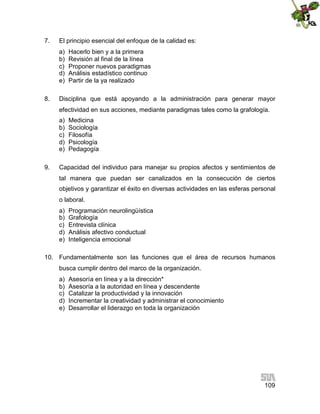 7.

El principio esencial del enfoque de la calidad es:
a)
b)
c)
d)
e)

8.

Hacerlo bien y a la primera
Revisión al final de la línea
Proponer nuevos paradigmas
Análisis estadístico continuo
Partir de la ya realizado

Disciplina que está apoyando a la administración para generar mayor
efectividad en sus acciones, mediante paradigmas tales como la grafología.
a)
b)
c)
d)
e)

9.

Medicina
Sociología
Filosofía
Psicología
Pedagogía

Capacidad del individuo para manejar su propios afectos y sentimientos de
tal manera que puedan ser canalizados en la consecución de ciertos
objetivos y garantizar el éxito en diversas actividades en las esferas personal
o laboral.
a)
b)
c)
d)
e)

Programación neurolingüística
Grafología
Entrevista clínica
Análisis afectivo conductual
Inteligencia emocional

10. Fundamentalmente son las funciones que el área de recursos humanos
busca cumplir dentro del marco de la organización.
a)
b)
c)
d)
e)

Asesoría en línea y a la dirección*
Asesoría a la autoridad en línea y descendente
Catalizar la productividad y la innovación
Incrementar la creatividad y administrar el conocimiento
Desarrollar el liderazgo en toda la organización

109

 