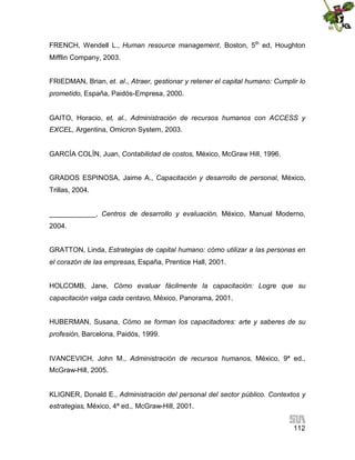 FRENCH, Wendell L., Human resource management, Boston, 5th ed, Houghton
Mifflin Company, 2003.
FRIEDMAN, Brian, et. al., Atraer, gestionar y retener el capital humano: Cumplir lo
prometido, España, Paidós-Empresa, 2000.
GAITO, Horacio, et, al., Administración de recursos humanos con ACCESS y
EXCEL, Argentina, Omicron System, 2003.
GARCÍA COLÍN, Juan, Contabilidad de costos, México, McGraw Hill, 1996.
GRADOS ESPINOSA, Jaime A., Capacitación y desarrollo de personal, México,
Trillas, 2004.
____________, Centros de desarrollo y evaluación, México, Manual Moderno,
2004.
GRATTON, Linda, Estrategias de capital humano: cómo utilizar a las personas en
el corazón de las empresas, España, Prentice Hall, 2001.
HOLCOMB, Jane, Cómo evaluar fácilmente la capacitación: Logre que su
capacitación valga cada centavo, México, Panorama, 2001.
HUBERMAN, Susana, Cómo se forman los capacitadores: arte y saberes de su
profesión, Barcelona, Paidós, 1999.
IVANCEVICH, John M., Administración de recursos humanos, México, 9ª ed.,
McGraw-Hill, 2005.
KLIGNER, Donald E., Administración del personal del sector público. Contextos y
estrategias, México, 4ª ed., McGraw-Hill, 2001.
112

 
