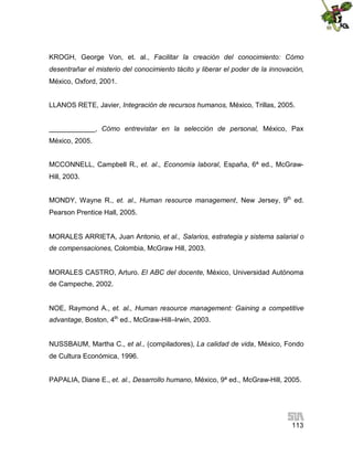 KROGH, George Von, et. al., Facilitar la creación del conocimiento: Cómo
desentrañar el misterio del conocimiento tácito y liberar el poder de la innovación,
México, Oxford, 2001.
LLANOS RETE, Javier, Integración de recursos humanos, México, Trillas, 2005.
____________, Cómo entrevistar en la selección de personal, México, Pax
México, 2005.
MCCONNELL, Campbell R., et. al., Economía laboral, España, 6ª ed., McGrawHill, 2003.
MONDY, Wayne R., et. al., Human resource management, New Jersey, 9th ed.
Pearson Prentice Hall, 2005.
MORALES ARRIETA, Juan Antonio, et al., Salarios, estrategia y sistema salarial o
de compensaciones, Colombia, McGraw Hill, 2003.
MORALES CASTRO, Arturo. El ABC del docente, México, Universidad Autónoma
de Campeche, 2002.
NOE, Raymond A., et. al., Human resource management: Gaining a competitive
advantage, Boston, 4th ed., McGraw-Hill–Irwin, 2003.
NUSSBAUM, Martha C., et al., (compiladores), La calidad de vida, México, Fondo
de Cultura Económica, 1996.
PAPALIA, Diane E., et. al., Desarrollo humano, México, 9ª ed., McGraw-Hill, 2005.

113

 
