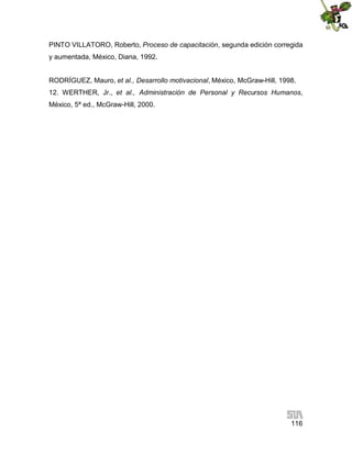 PINTO VILLATORO, Roberto, Proceso de capacitación, segunda edición corregida
y aumentada, México, Diana, 1992.
RODRÍGUEZ, Mauro, et al., Desarrollo motivacional, México, McGraw-Hill, 1998.
12. WERTHER, Jr., et al., Administración de Personal y Recursos Humanos,
México, 5ª ed., McGraw-Hill, 2000.

116

 